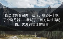 我劝你先看完再下结论，糖心tv｜换了个浏览器——我试了三种方法才搞明白。这波到底谁在搞事