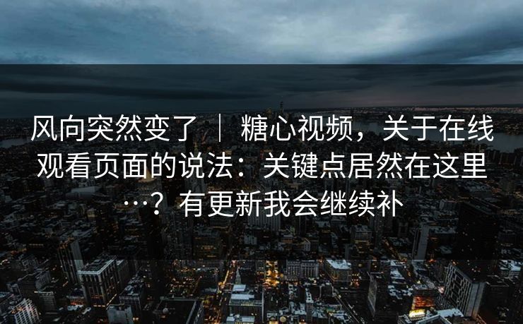 风向突然变了 ｜ 糖心视频，关于在线观看页面的说法：关键点居然在这里…？有更新我会继续补  第1张