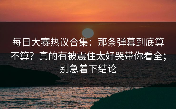 每日大赛热议合集：那条弹幕到底算不算？真的有被震住太好哭带你看全；别急着下结论  第1张