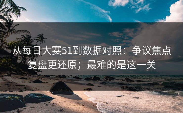 从每日大赛51到数据对照：争议焦点复盘更还原；最难的是这一关  第1张