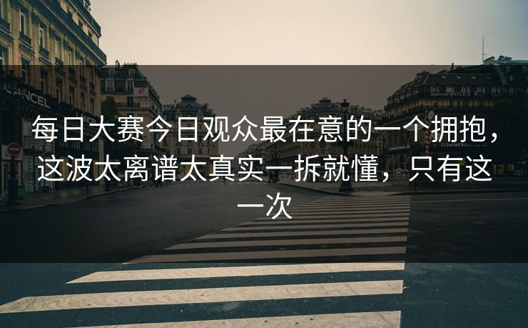 每日大赛今日观众最在意的一个拥抱，这波太离谱太真实一拆就懂，只有这一次  第1张