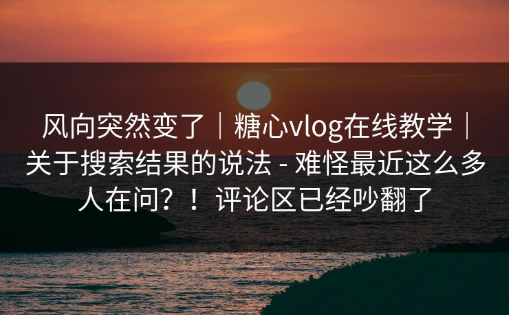 风向突然变了｜糖心vlog在线教学｜关于搜索结果的说法 - 难怪最近这么多人在问？！评论区已经吵翻了  第1张