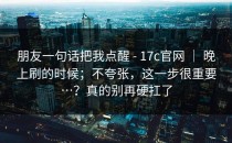 朋友一句话把我点醒 - 17c官网 ｜ 晚上刷的时候；不夸张，这一步很重要…？真的别再硬扛了