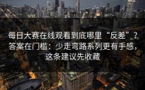 每日大赛在线观看到底哪里“反差”？答案在门槛：少走弯路系列更有手感，这条建议先收藏