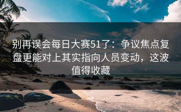 别再误会每日大赛51了：争议焦点复盘更能对上其实指向人员变动，这波值得收藏  第1张