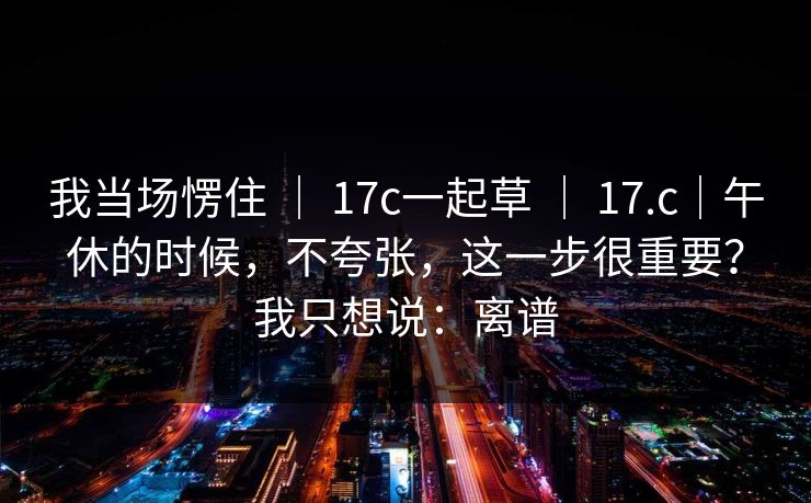 我当场愣住 ｜ 17c一起草 17.c｜午休的时候，不夸张，这一步很重要？我只想说：离谱  第1张