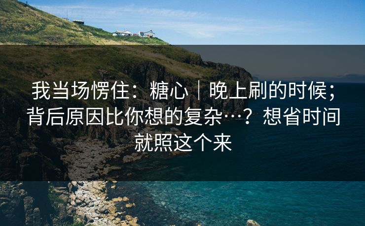 我当场愣住：糖心｜晚上刷的时候；背后原因比你想的复杂…？想省时间就照这个来  第1张