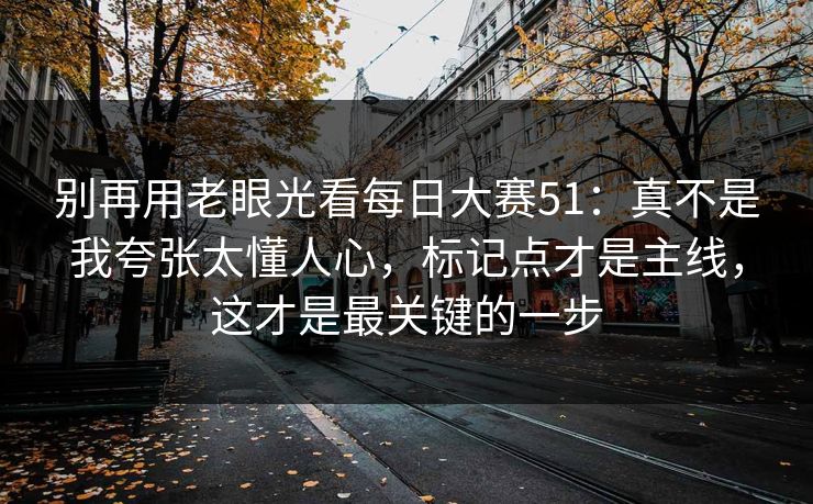 别再用老眼光看每日大赛51：真不是我夸张太懂人心，标记点才是主线，这才是最关键的一步  第1张