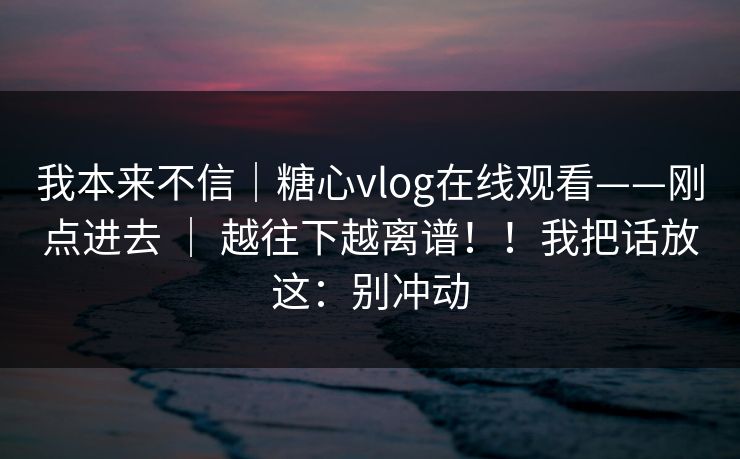 我本来不信|糖心vlog在线观看——刚点进去 | 越往下越离谱!!我把话放这:别冲动 我本来不信|糖心vlog在线观看——刚点进去 | 越往下越离谱!!我把话放这:别冲动
