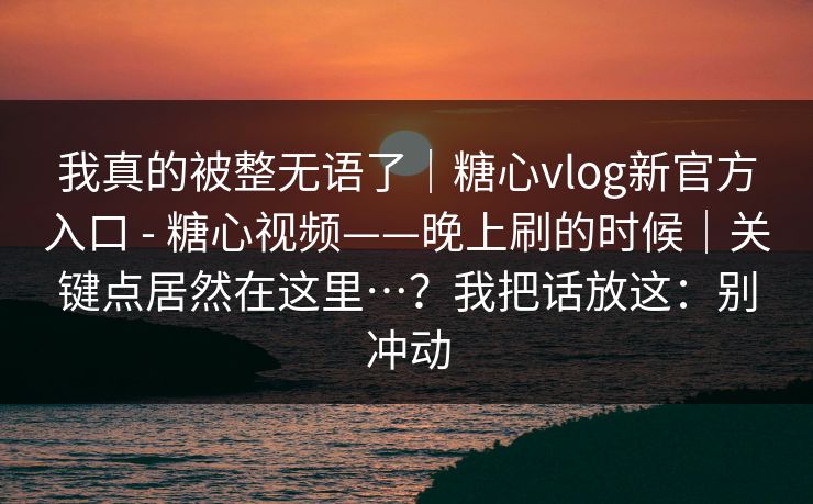 我真的被整无语了｜糖心vlog新官方入口 - 糖心视频——晚上刷的时候｜关键点居然在这里…？我把话放这：别冲动
