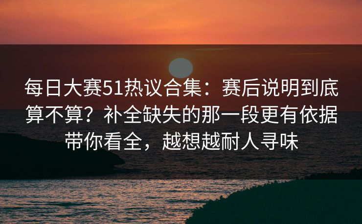 每日大赛51热议合集：赛后说明到底算不算？补全缺失的那一段更有依据带你看全，越想越耐人寻味  第1张