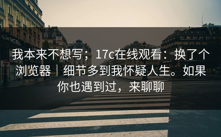 我本来不想写；17c在线观看：换了个浏览器｜细节多到我怀疑人生。如果你也遇到过，来聊聊  第1张