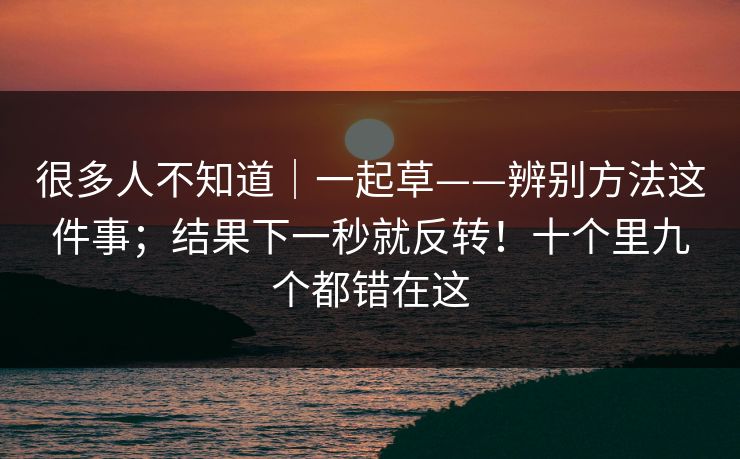 很多人不知道|一起草——辨别方法这件事;结果下一秒就反转!十个里九个都错在这 第1张 很多人不知道|一起草——辨别方法这件事;结果下一秒就反转!十个里九个都错在这 第1张