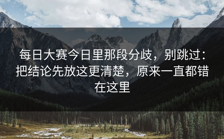 每日大赛今日里那段分歧，别跳过：把结论先放这更清楚，原来一直都错在这里  第1张