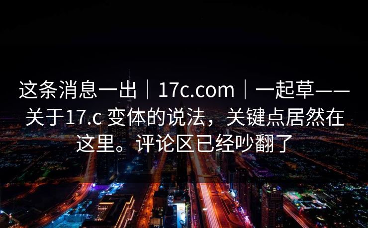 这条消息一出|17c.com|一起草——关于17.c 变体的说法,关键点居然在这里。评论区已经吵翻了 第1张 这条消息一出|17c.com|一起草——关于17.c 变体的说法,关键点居然在这里。评论区已经吵翻了 第1张
