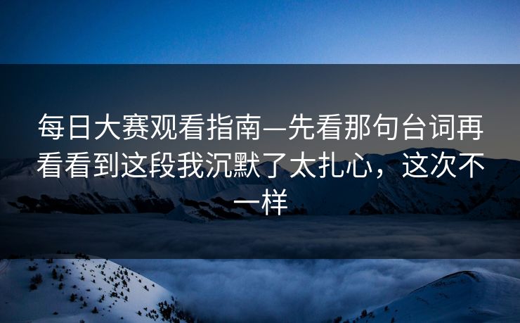每日大赛观看指南—先看那句台词再看看到这段我沉默了太扎心，这次不一样
