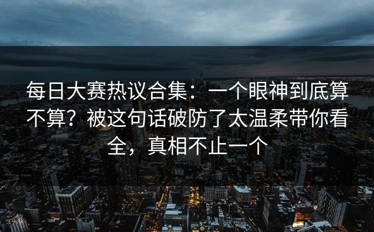 每日大赛热议合集：一个眼神到底算不算？被这句话破防了太温柔带你看全，真相不止一个