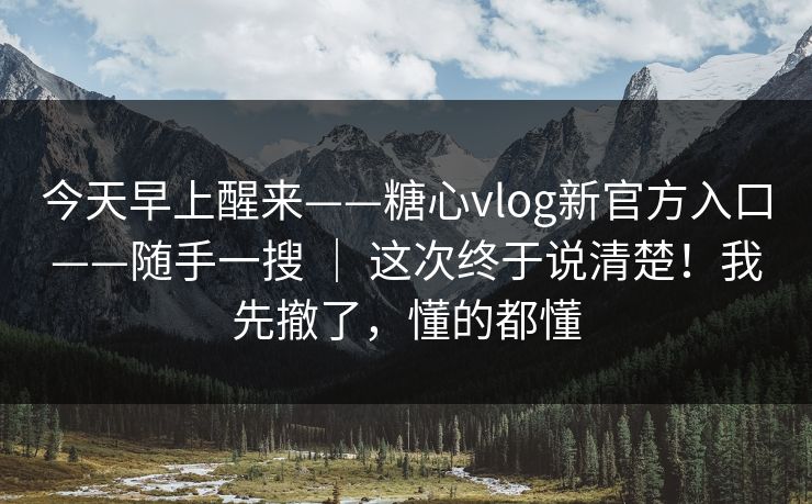 今天早上醒来——糖心vlog新官方入口——随手一搜 ｜ 这次终于说清楚！我先撤了，懂的都懂