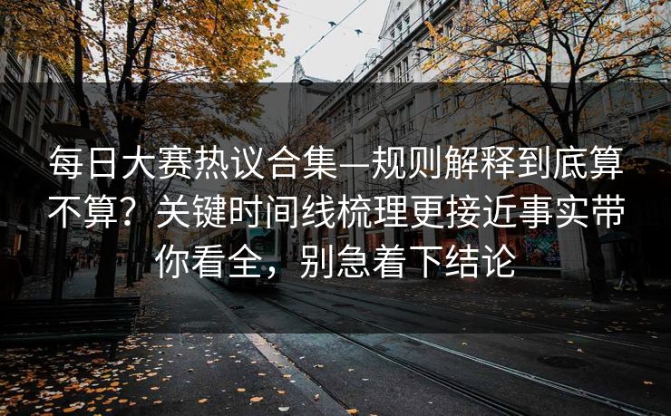每日大赛热议合集—规则解释到底算不算？关键时间线梳理更接近事实带你看全，别急着下结论