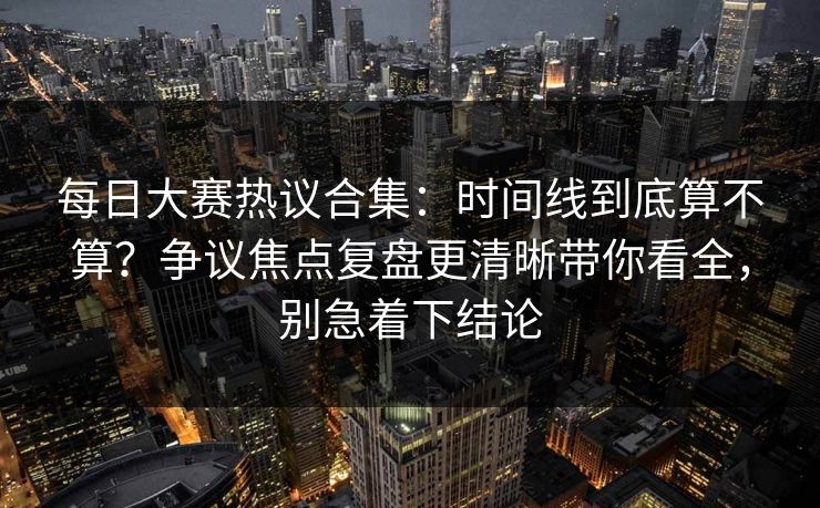 每日大赛热议合集：时间线到底算不算？争议焦点复盘更清晰带你看全，别急着下结论