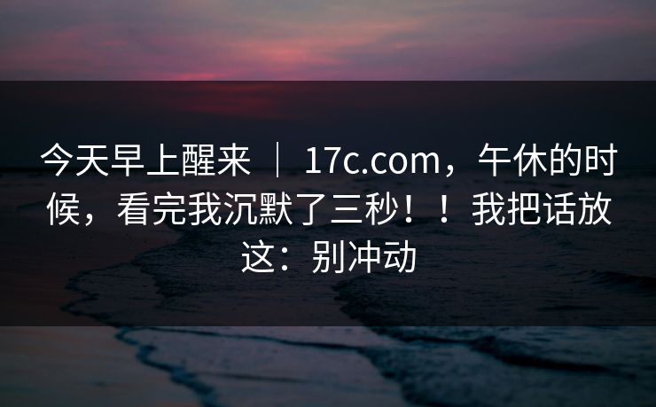今天早上醒来 ｜ 17c.com，午休的时候，看完我沉默了三秒！！我把话放这：别冲动