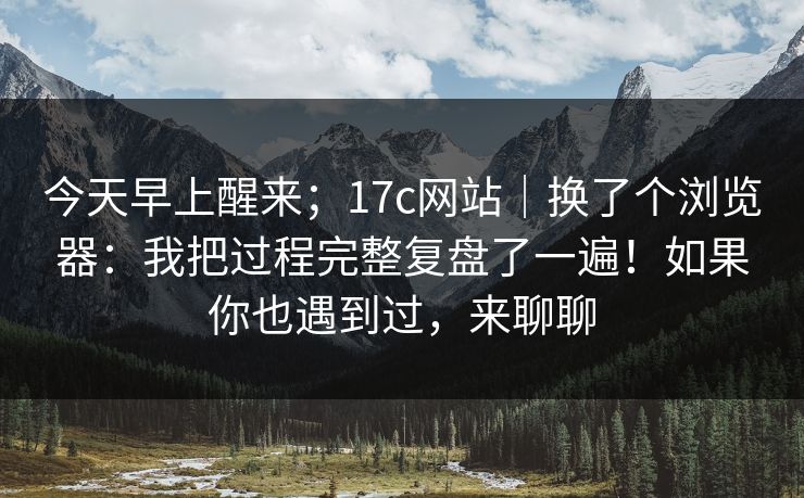 今天早上醒来；17c网站｜换了个浏览器：我把过程完整复盘了一遍！如果你也遇到过，来聊聊