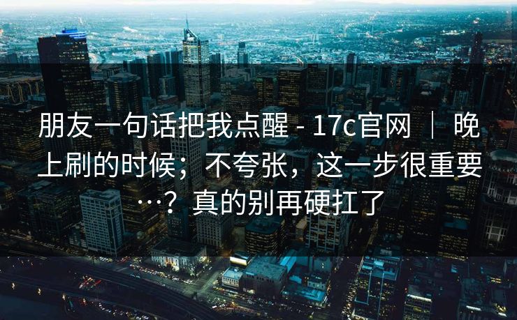 朋友一句话把我点醒 - 17c官网 ｜ 晚上刷的时候；不夸张，这一步很重要…？真的别再硬扛了