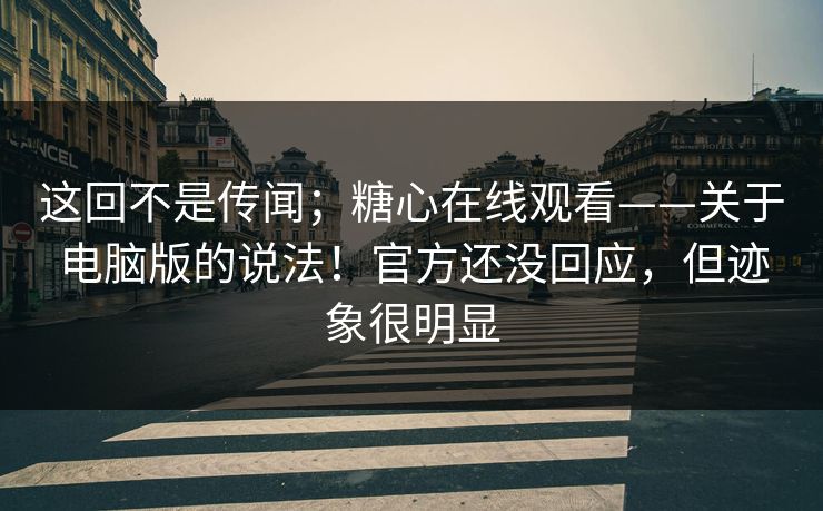 这回不是传闻；糖心在线观看——关于电脑版的说法！官方还没回应，但迹象很明显