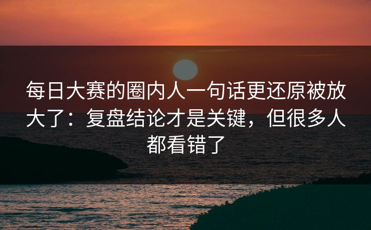 每日大赛的圈内人一句话更还原被放大了：复盘结论才是关键，但很多人都看错了