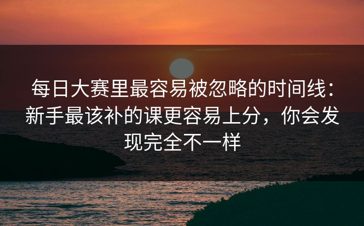 每日大赛里最容易被忽略的时间线：新手最该补的课更容易上分，你会发现完全不一样