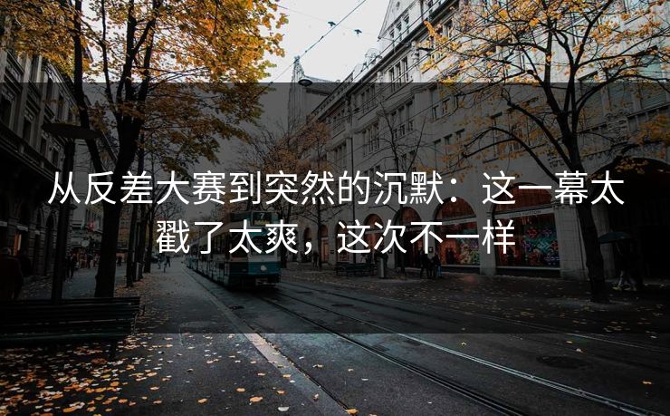 从反差大赛到突然的沉默：这一幕太戳了太爽，这次不一样