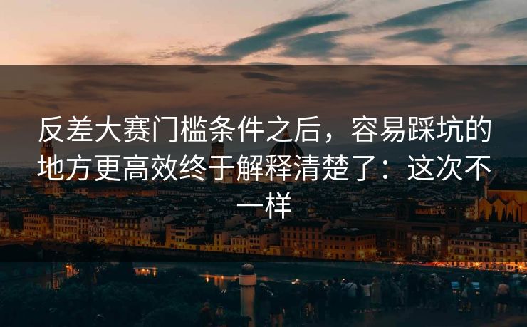 反差大赛门槛条件之后，容易踩坑的地方更高效终于解释清楚了：这次不一样  第1张