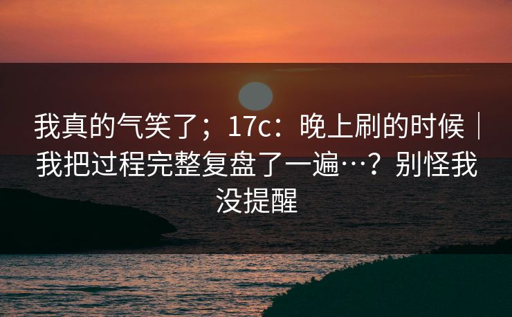 我真的气笑了；17c：晚上刷的时候｜我把过程完整复盘了一遍…？别怪我没提醒