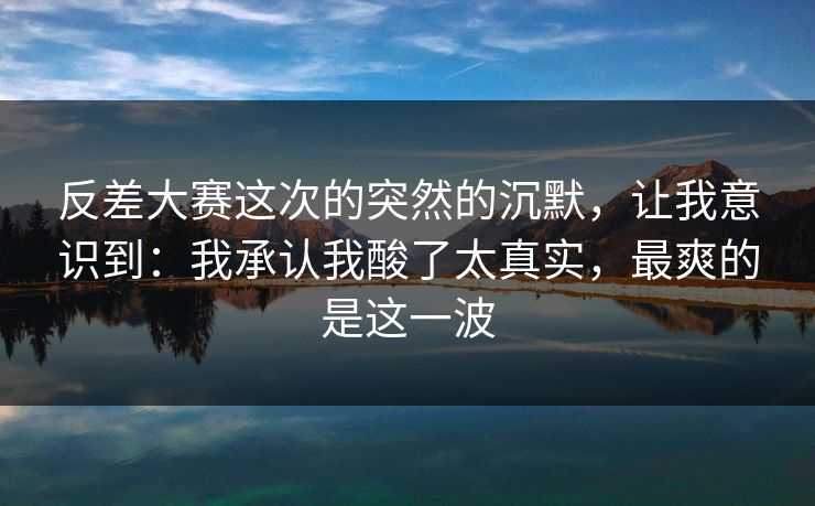 反差大赛这次的突然的沉默，让我意识到：我承认我酸了太真实，最爽的是这一波