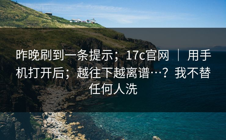 昨晚刷到一条提示；17c官网 ｜ 用手机打开后；越往下越离谱…？我不替任何人洗