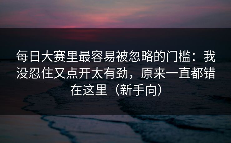 每日大赛里最容易被忽略的门槛：我没忍住又点开太有劲，原来一直都错在这里（新手向）