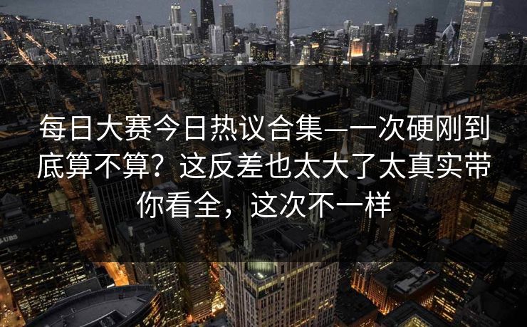每日大赛今日热议合集—一次硬刚到底算不算？这反差也太大了太真实带你看全，这次不一样