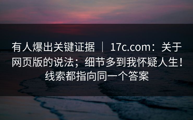有人爆出关键证据 ｜ 17c.com：关于网页版的说法；细节多到我怀疑人生！线索都指向同一个答案