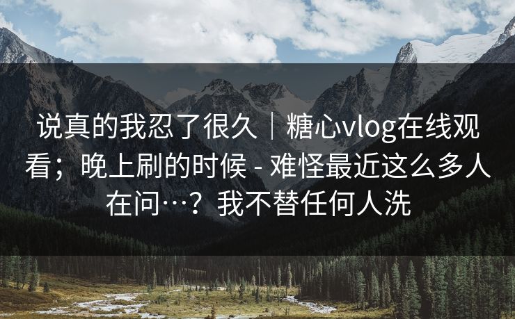 说真的我忍了很久｜糖心vlog在线观看；晚上刷的时候 - 难怪最近这么多人在问…？我不替任何人洗  第1张