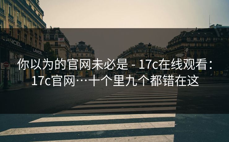 你以为的官网未必是 - 17c在线观看：17c官网…十个里九个都错在这