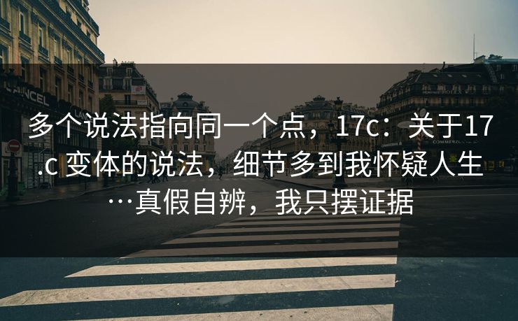 多个说法指向同一个点，17c：关于17.c 变体的说法，细节多到我怀疑人生…真假自辨，我只摆证据