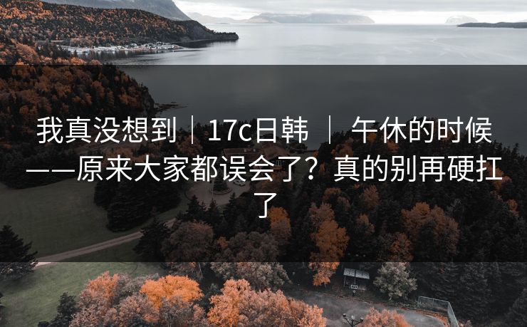 我真没想到｜17c日韩 ｜ 午休的时候——原来大家都误会了？真的别再硬扛了