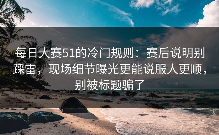 每日大赛51的冷门规则：赛后说明别踩雷，现场细节曝光更能说服人更顺，别被标题骗了  第1张