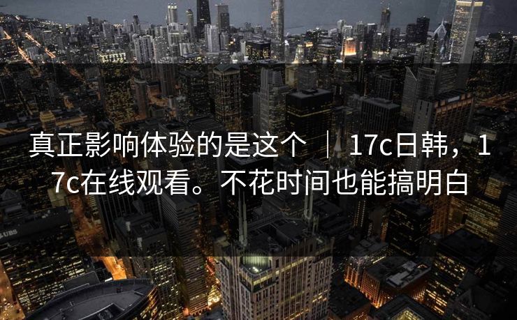 真正影响体验的是这个 ｜ 17c日韩，17c在线观看。不花时间也能搞明白  第1张