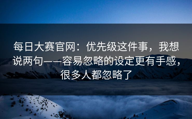 每日大赛官网：优先级这件事，我想说两句——容易忽略的设定更有手感，很多人都忽略了