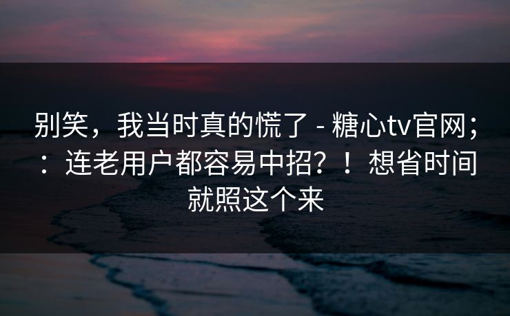 别笑，我当时真的慌了 - 糖心tv官网；：连老用户都容易中招？！想省时间就照这个来