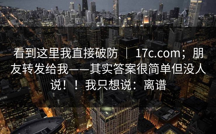 看到这里我直接破防 ｜ 17c.com；朋友转发给我——其实答案很简单但没人说！！我只想说：离谱