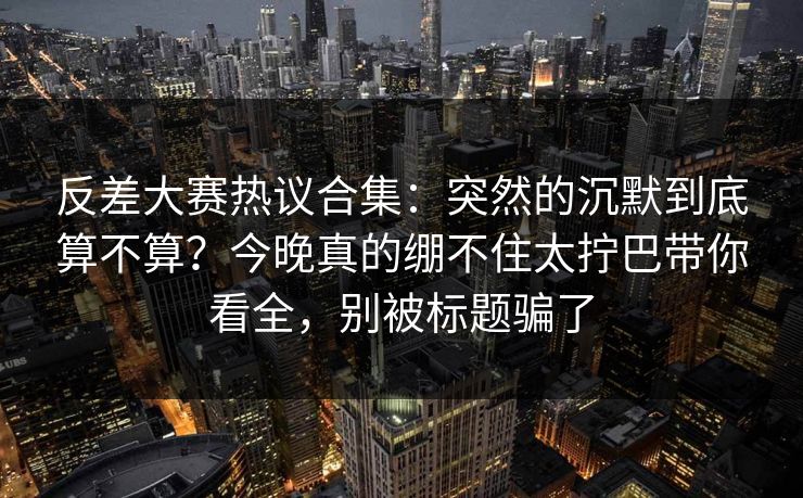 反差大赛热议合集：突然的沉默到底算不算？今晚真的绷不住太拧巴带你看全，别被标题骗了