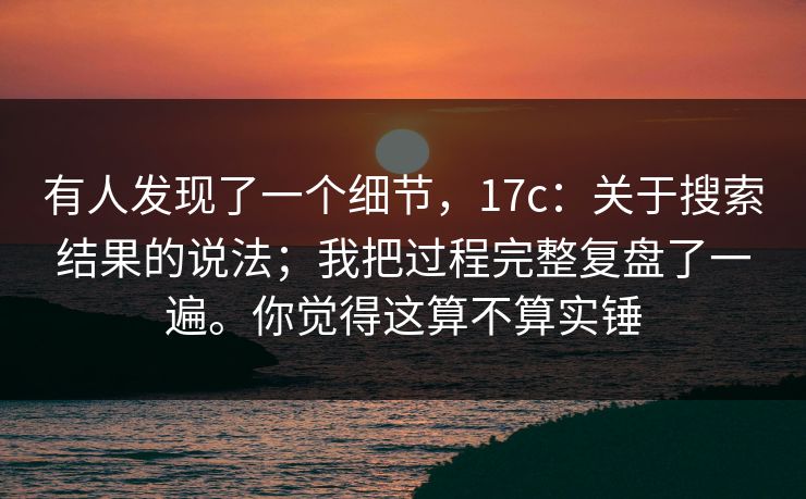 有人发现了一个细节，17c：关于搜索结果的说法；我把过程完整复盘了一遍。你觉得这算不算实锤