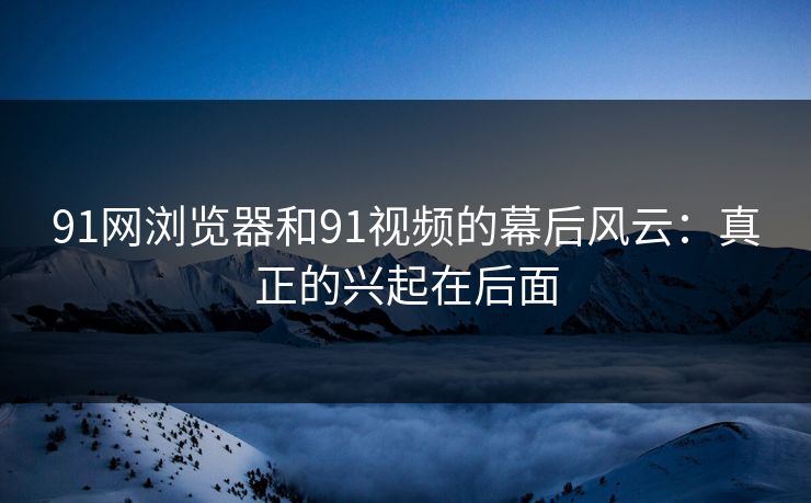 91网浏览器和91视频的幕后风云：真正的兴起在后面  第1张